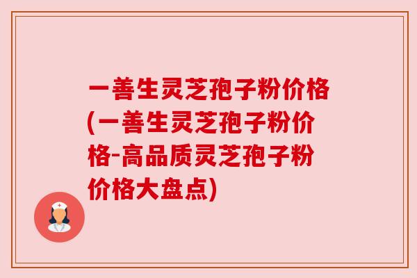 一善生灵芝孢子粉价格(一善生灵芝孢子粉价格-高品质灵芝孢子粉价格大盘点) 一善生灵芝孢子粉价格(一善生灵芝孢子粉价格-高品质灵芝孢子粉价格大盘点)