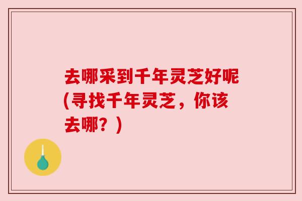 去哪采到千年灵芝好呢(寻找千年灵芝,你该去哪?) 去哪采到千年灵芝好呢(寻找千年灵芝,你该去哪?)