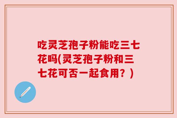 吃灵芝孢子粉能吃三七花吗(灵芝孢子粉和三七花可否一起食用?) 吃灵芝孢子粉能吃三七花吗(灵芝孢子粉和三七花可否一起食用?)