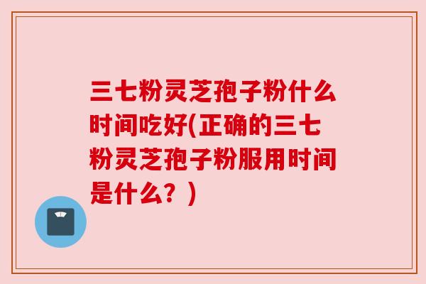 三七粉灵芝孢子粉什么时间吃好(正确的三七粉灵芝孢子粉服用时间是什么？)