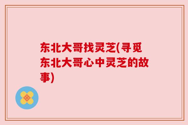 东北大哥找灵芝(寻觅东北大哥心中灵芝的故事) 东北大哥找灵芝(寻觅东北大哥心中灵芝的故事)
