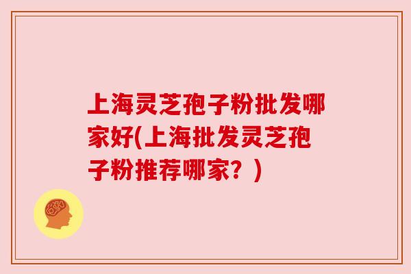 上海灵芝孢子粉批发哪家好(上海批发灵芝孢子粉推荐哪家?) 上海灵芝孢子粉批发哪家好(上海批发灵芝孢子粉推荐哪家?)