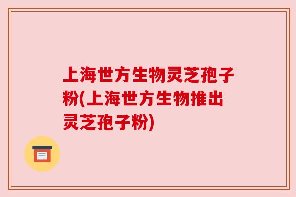 上海世方生物灵芝孢子粉(上海世方生物推出灵芝孢子粉)