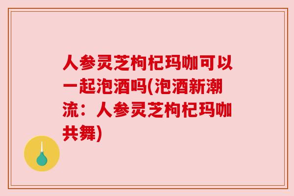 人参灵芝枸杞玛咖可以一起泡酒吗(泡酒新潮流:人参灵芝枸杞玛咖共舞) 人参灵芝枸杞玛咖可以一起泡酒吗(泡酒新潮流:人参灵芝枸杞玛咖共舞)