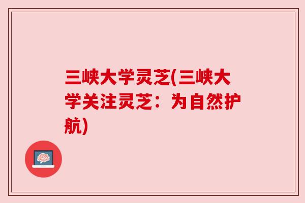 三峡大学灵芝(三峡大学关注灵芝:为自然护航) 三峡大学灵芝(三峡大学关注灵芝:为自然护航)