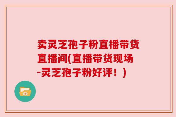 卖灵芝孢子粉直播带货直播间(直播带货现场-灵芝孢子粉好评！)
