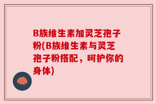 B族维生素加灵芝孢子粉(B族维生素与灵芝孢子粉搭配,呵护你的身体) B族维生素加灵芝孢子粉(B族维生素与灵芝孢子粉搭配,呵护你的身体)