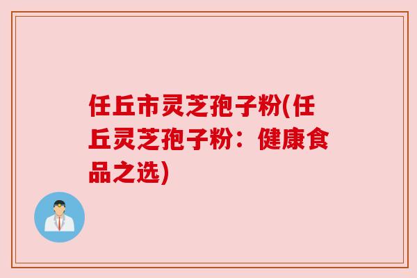 任丘市灵芝孢子粉(任丘灵芝孢子粉:健康食品之选) 任丘市灵芝孢子粉(任丘灵芝孢子粉:健康食品之选)