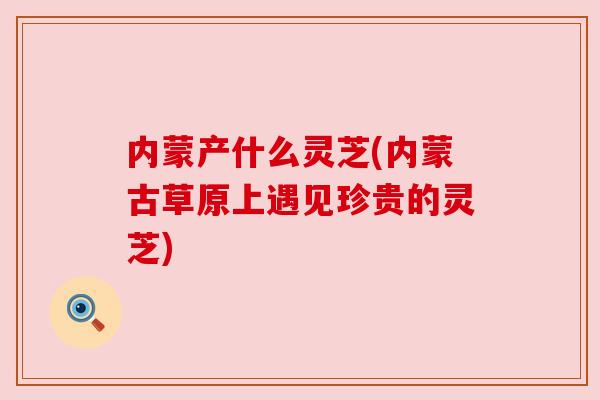 内蒙产什么灵芝(内蒙古草原上遇见珍贵的灵芝)