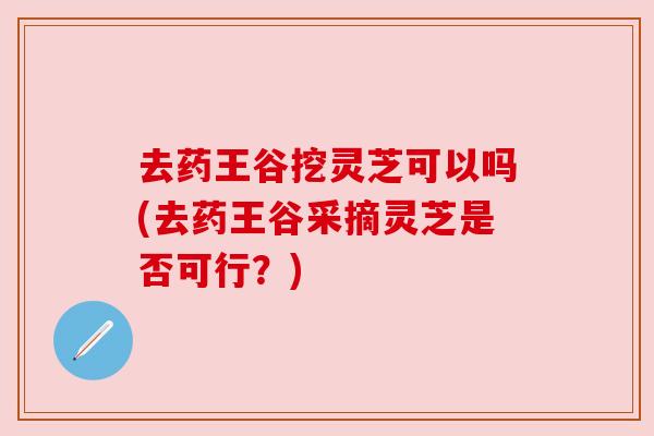 去药王谷挖灵芝可以吗(去药王谷采摘灵芝是否可行?) 去药王谷挖灵芝可以吗(去药王谷采摘灵芝是否可行?)
