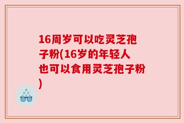 16周岁可以吃灵芝孢子粉(16岁的年轻人也可以食用灵芝孢子粉) 16周岁可以吃灵芝孢子粉(16岁的年轻人也可以食用灵芝孢子粉)