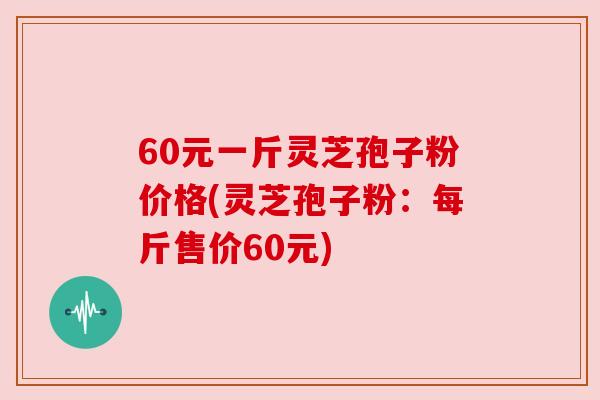 60元一斤灵芝孢子粉价格(灵芝孢子粉:每斤售价60元) 60元一斤灵芝孢子粉价格(灵芝孢子粉:每斤售价60元)