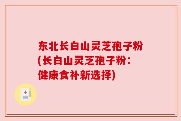 东北长白山灵芝孢子粉(长白山灵芝孢子粉:健康食补新选择) 东北长白山灵芝孢子粉(长白山灵芝孢子粉:健康食补新选择)
