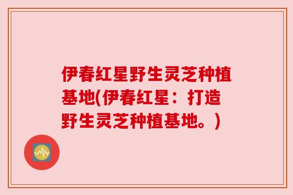 伊春红星野生灵芝种植基地(伊春红星:打造野生灵芝种植基地。) 伊春红星野生灵芝种植基地(伊春红星:打造野生灵芝种植基地。)