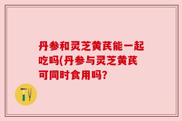丹参和灵芝黄芪能一起吃吗(丹参与灵芝黄芪可同时食用吗？