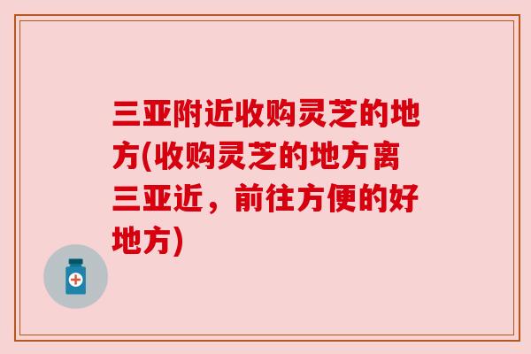 三亚附近收购灵芝的地方(收购灵芝的地方离三亚近,前往方便的好地方) 三亚附近收购灵芝的地方(收购灵芝的地方离三亚近,前往方便的好地方)