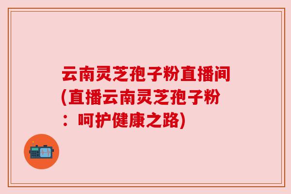 云南灵芝孢子粉直播间(直播云南灵芝孢子粉:呵护健康之路) 云南灵芝孢子粉直播间(直播云南灵芝孢子粉:呵护健康之路)