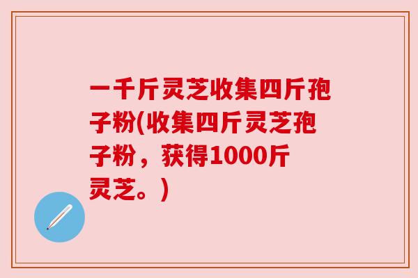 一千斤灵芝收集四斤孢子粉(收集四斤灵芝孢子粉,获得1000斤灵芝。) 一千斤灵芝收集四斤孢子粉(收集四斤灵芝孢子粉,获得1000斤灵芝。)