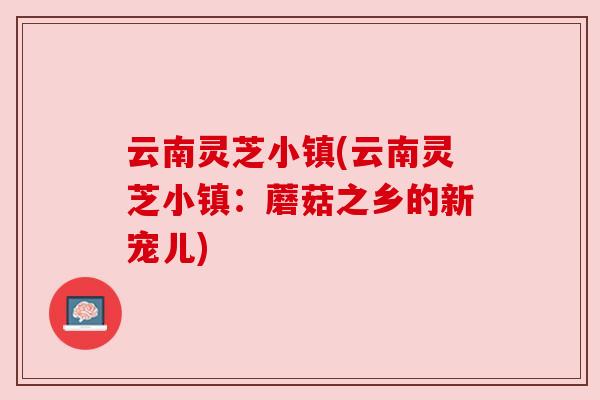 云南灵芝小镇(云南灵芝小镇：蘑菇之乡的新宠儿)