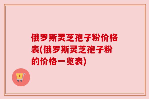 俄罗斯灵芝孢子粉价格表(俄罗斯灵芝孢子粉的价格一览表)