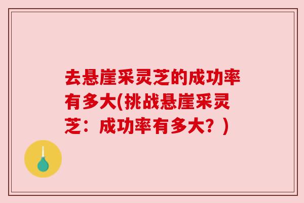 去悬崖采灵芝的成功率有多大(挑战悬崖采灵芝:成功率有多大?) 去悬崖采灵芝的成功率有多大(挑战悬崖采灵芝:成功率有多大?)