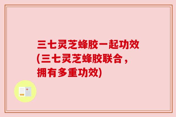 三七灵芝蜂胶一起功效(三七灵芝蜂胶联合,拥有多重功效) 三七灵芝蜂胶一起功效(三七灵芝蜂胶联合,拥有多重功效)