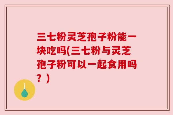三七粉灵芝孢子粉能一块吃吗(三七粉与灵芝孢子粉可以一起食用吗?) 三七粉灵芝孢子粉能一块吃吗(三七粉与灵芝孢子粉可以一起食用吗?)