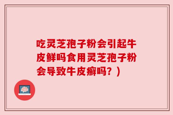 吃灵芝孢子粉会引起牛皮鲜吗食用灵芝孢子粉会导致牛皮癣吗?) 吃灵芝孢子粉会引起牛皮鲜吗食用灵芝孢子粉会导致牛皮癣吗?)