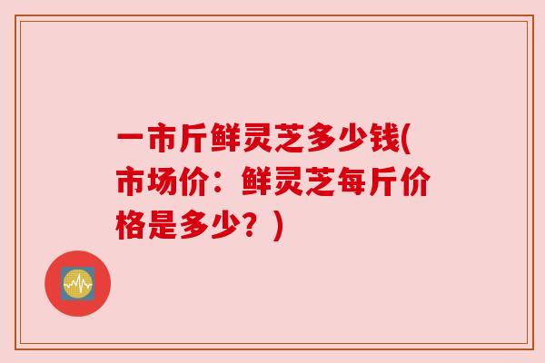 一市斤鲜灵芝多少钱(市场价:鲜灵芝每斤价格是多少?) 一市斤鲜灵芝多少钱(市场价:鲜灵芝每斤价格是多少?)