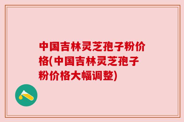 中国吉林灵芝孢子粉价格(中国吉林灵芝孢子粉价格大幅调整) 中国吉林灵芝孢子粉价格(中国吉林灵芝孢子粉价格大幅调整)