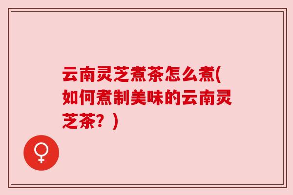 云南灵芝煮茶怎么煮(如何煮制美味的云南灵芝茶？)