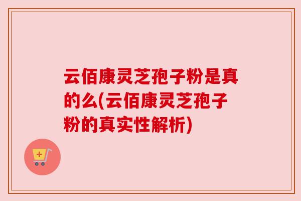 云佰康灵芝孢子粉是真的么(云佰康灵芝孢子粉的真实性解析)