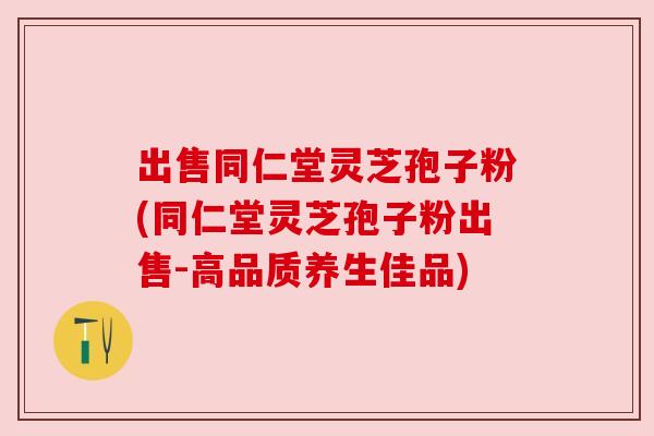 出售同仁堂灵芝孢子粉(同仁堂灵芝孢子粉出售-高品质养生佳品) 出售同仁堂灵芝孢子粉(同仁堂灵芝孢子粉出售-高品质养生佳品)