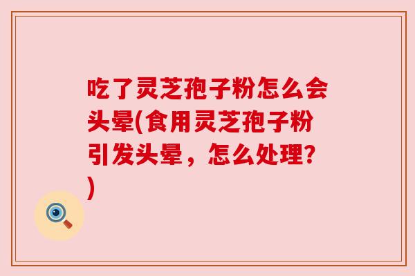 吃了灵芝孢子粉怎么会头晕(食用灵芝孢子粉引发头晕,怎么处理?) 吃了灵芝孢子粉怎么会头晕(食用灵芝孢子粉引发头晕,怎么处理?)