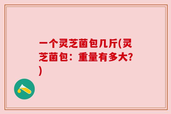 一个灵芝菌包几斤(灵芝菌包：重量有多大？)