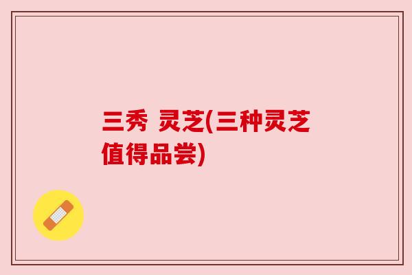 三秀 灵芝(三种灵芝值得品尝) 三秀 灵芝(三种灵芝值得品尝)