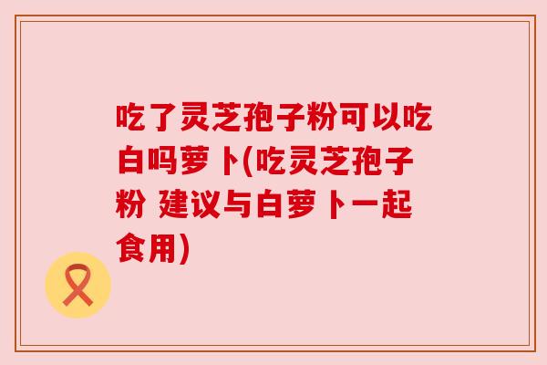 吃了灵芝孢子粉可以吃白吗萝卜(吃灵芝孢子粉 建议与白萝卜一起食用) 吃了灵芝孢子粉可以吃白吗萝卜(吃灵芝孢子粉 建议与白萝卜一起食用)