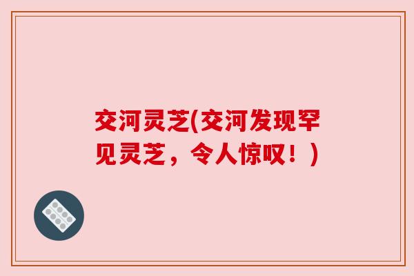交河灵芝(交河发现罕见灵芝,令人惊叹!) 交河灵芝(交河发现罕见灵芝,令人惊叹!)