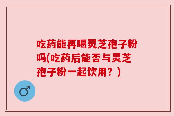 吃药能再喝灵芝孢子粉吗(吃药后能否与灵芝孢子粉一起饮用?) 吃药能再喝灵芝孢子粉吗(吃药后能否与灵芝孢子粉一起饮用?)