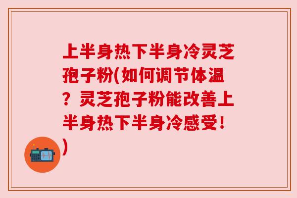上半身热下半身冷灵芝孢子粉(如何调节体温?灵芝孢子粉能改善上半身热下半身冷感受!) 上半身热下半身冷灵芝孢子粉(如何调节体温?灵芝孢子粉能改善上半身热下半身冷感受!)