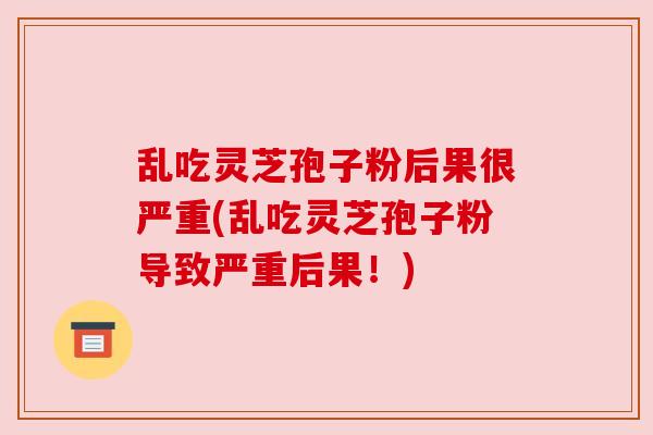 乱吃灵芝孢子粉后果很严重(乱吃灵芝孢子粉导致严重后果！)