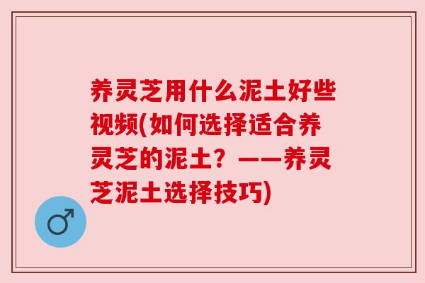 养灵芝用什么泥土好些视频(如何选择适合养灵芝的泥土?——养灵芝泥土选择技巧) 养灵芝用什么泥土好些视频(如何选择适合养灵芝的泥土?——养灵芝泥土选择技巧)