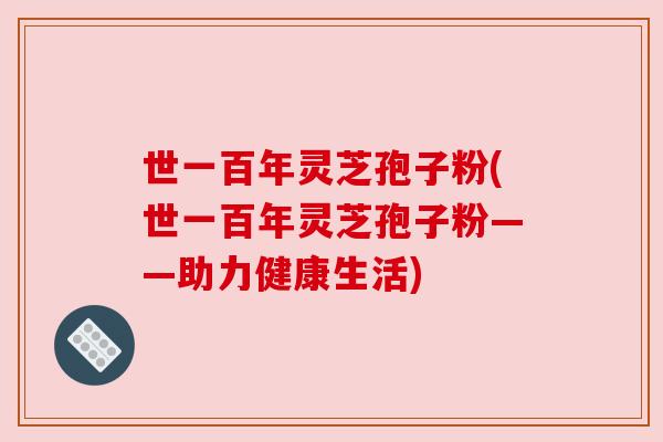 世一百年灵芝孢子粉(世一百年灵芝孢子粉——助力健康生活) 世一百年灵芝孢子粉(世一百年灵芝孢子粉——助力健康生活)