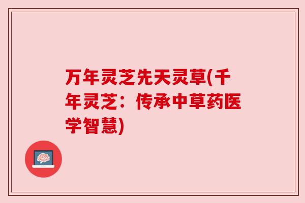 万年灵芝先天灵草(千年灵芝:传承中草药医学智慧) 万年灵芝先天灵草(千年灵芝:传承中草药医学智慧)