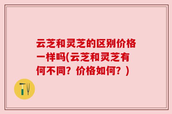 云芝和灵芝的区别价格一样吗(云芝和灵芝有何不同?价格如何?) 云芝和灵芝的区别价格一样吗(云芝和灵芝有何不同?价格如何?)