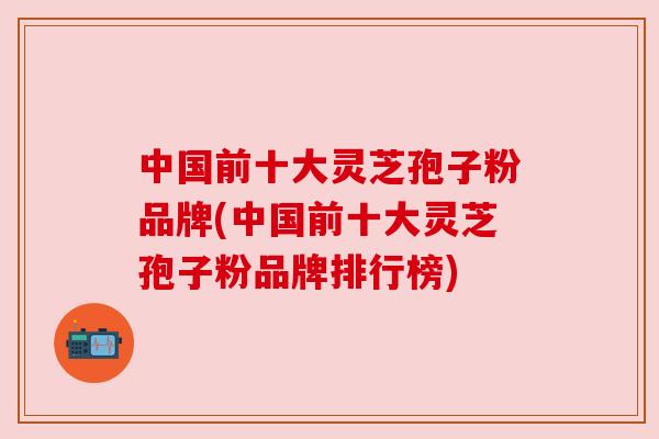 中国前十大灵芝孢子粉品牌(中国前十大灵芝孢子粉品牌排行榜) 中国前十大灵芝孢子粉品牌(中国前十大灵芝孢子粉品牌排行榜)