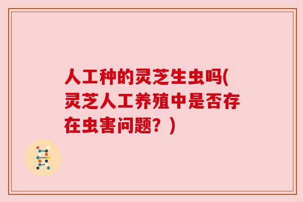 人工种的灵芝生虫吗(灵芝人工养殖中是否存在虫害问题？)