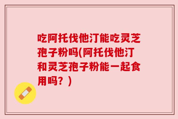 吃阿托伐他汀能吃灵芝孢子粉吗(阿托伐他汀和灵芝孢子粉能一起食用吗?) 吃阿托伐他汀能吃灵芝孢子粉吗(阿托伐他汀和灵芝孢子粉能一起食用吗?)