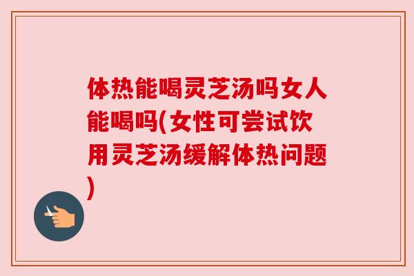 体热能喝灵芝汤吗女人能喝吗(女性可尝试饮用灵芝汤缓解体热问题)