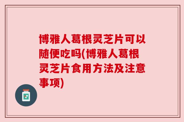 博雅人葛根灵芝片可以随便吃吗(博雅人葛根灵芝片食用方法及注意事项)